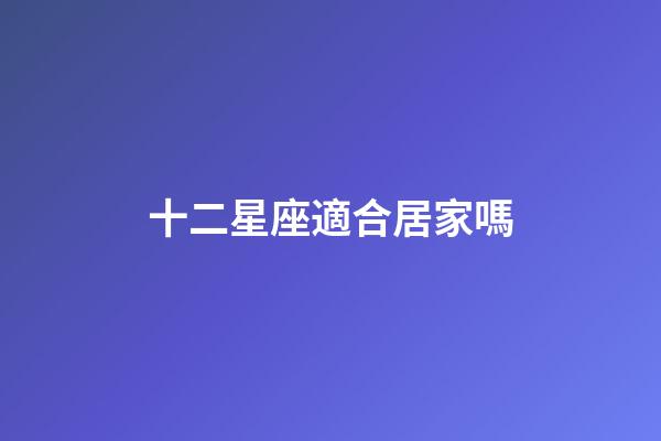 十二星座適合居家嗎-第1張-星座運勢-玄機派