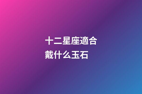 十二星座適合戴什么玉石-第1張-星座運勢-玄機派