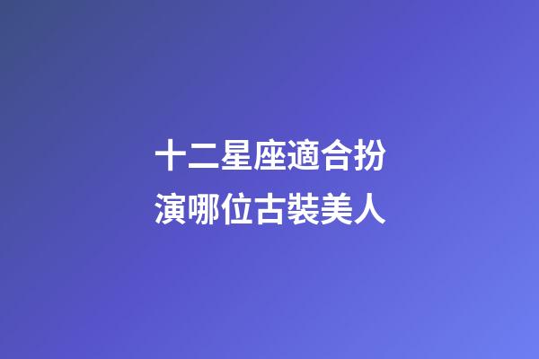 十二星座適合扮演哪位古裝美人-第1張-星座運勢-玄機派