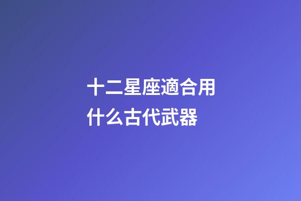 十二星座適合用什么古代武器-第1張-星座運勢-玄機派