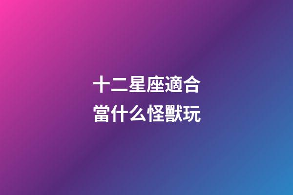 十二星座適合當什么怪獸玩-第1張-星座運勢-玄機派
