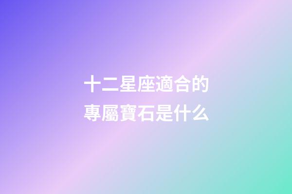 十二星座適合的專屬寶石是什么-第1張-星座運勢-玄機派