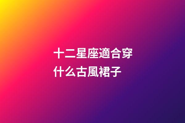 十二星座適合穿什么古風裙子-第1張-星座運勢-玄機派