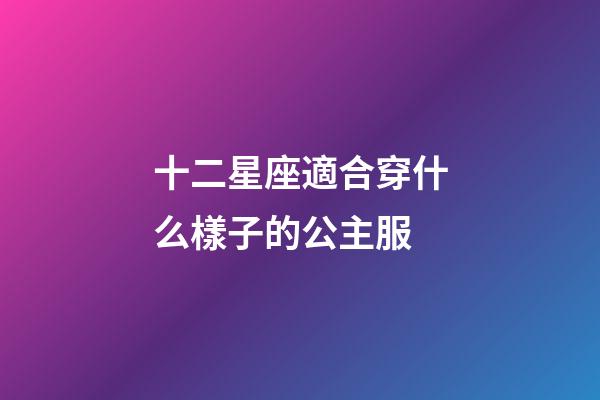 十二星座適合穿什么樣子的公主服-第1張-星座運勢-玄機派