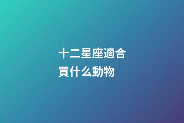 十二星座適合買什么動物-第1張-星座運勢-玄機派
