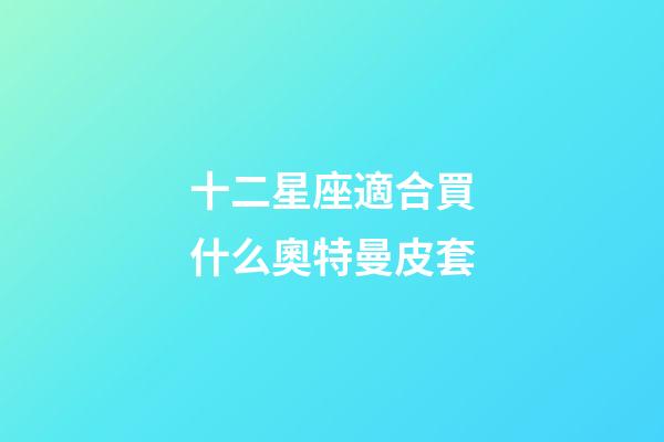 十二星座適合買什么奧特曼皮套-第1張-星座運勢-玄機派