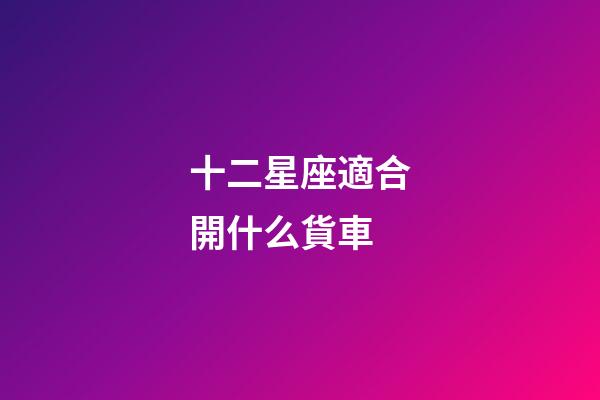 十二星座適合開什么貨車-第1張-星座運勢-玄機派
