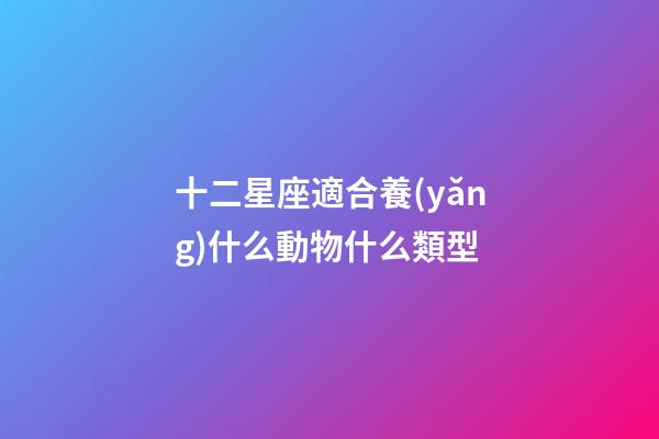 十二星座適合養(yǎng)什么動物什么類型-第1張-星座運勢-玄機派
