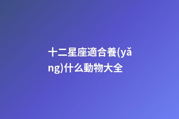 十二星座適合養(yǎng)什么動物大全-第1張-星座運勢-玄機派