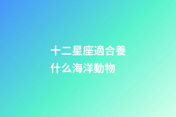 十二星座適合養什么海洋動物-第1張-星座運勢-玄機派
