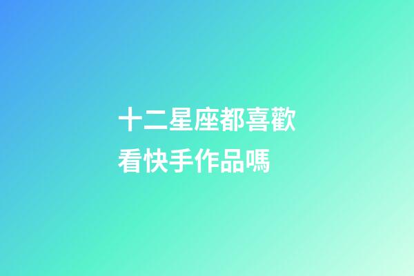 十二星座都喜歡看快手作品嗎-第1張-星座運勢-玄機派