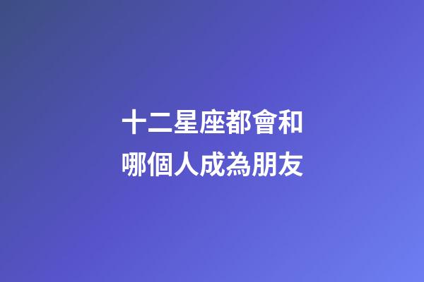 十二星座都會和哪個人成為朋友-第1張-星座運勢-玄機(jī)派