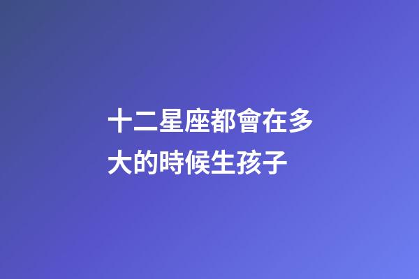 十二星座都會在多大的時候生孩子-第1張-星座運勢-玄機派