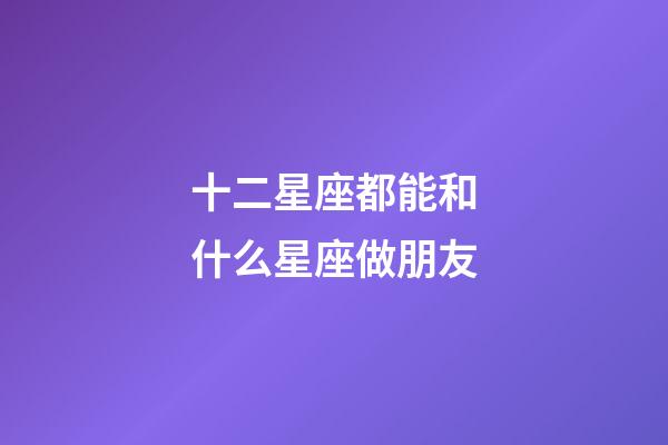 十二星座都能和什么星座做朋友-第1張-星座運勢-玄機派