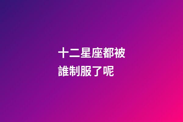 十二星座都被誰制服了呢-第1張-星座運(yùn)勢-玄機(jī)派