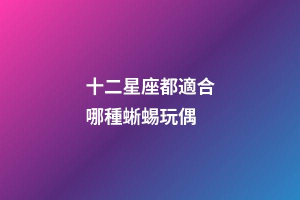 十二星座都適合哪種蜥蜴玩偶