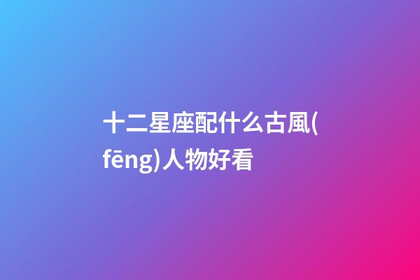 十二星座配什么古風(fēng)人物好看-第1張-星座運勢-玄機(jī)派