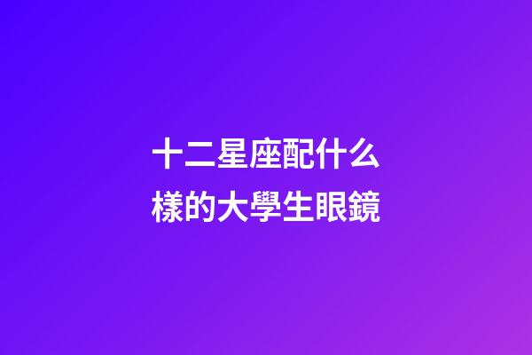 十二星座配什么樣的大學生眼鏡-第1張-星座運勢-玄機派