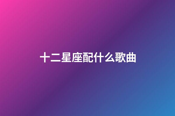 十二星座配什么歌曲-第1張-星座運勢-玄機派