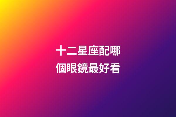 十二星座配哪個眼鏡最好看-第1張-星座運勢-玄機派