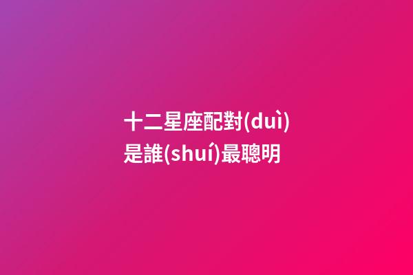 十二星座配對(duì)是誰(shuí)最聰明-第1張-星座運(yùn)勢(shì)-玄機(jī)派