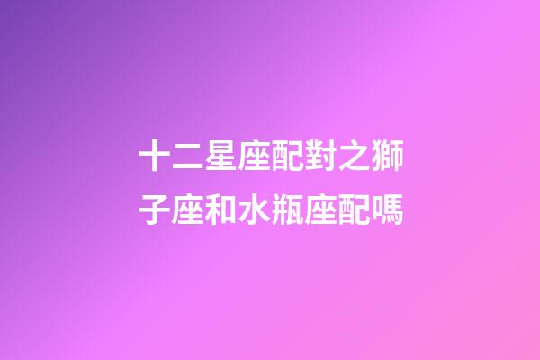 十二星座配對之獅子座和水瓶座配嗎-第1張-星座運勢-玄機派