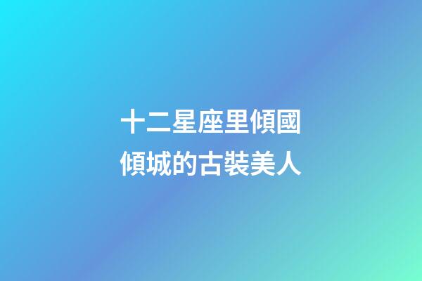 十二星座里傾國傾城的古裝美人-第1張-星座運勢-玄機派