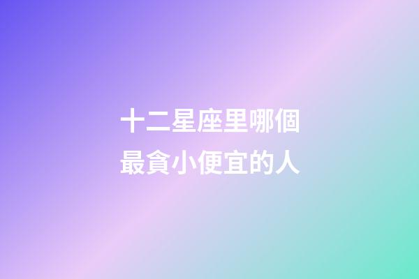 十二星座里哪個最貪小便宜的人-第1張-星座運勢-玄機派