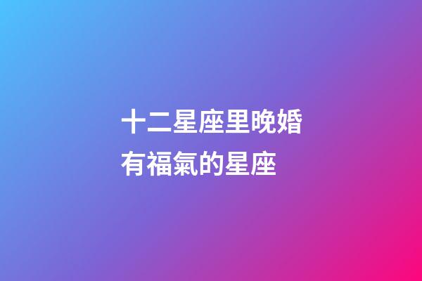十二星座里晚婚有福氣的星座-第1張-星座運勢-玄機派