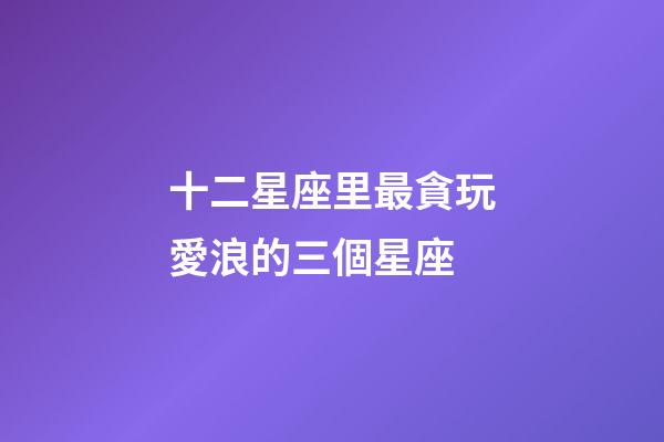 十二星座里最貪玩愛浪的三個星座-第1張-星座運勢-玄機派