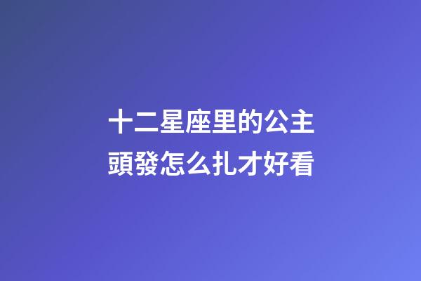 十二星座里的公主頭發怎么扎才好看-第1張-星座運勢-玄機派