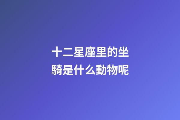 十二星座里的坐騎是什么動物呢-第1張-星座運勢-玄機派