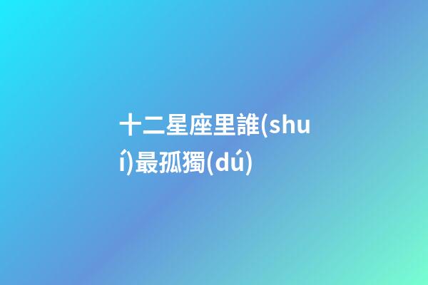 十二星座里誰(shuí)最孤獨(dú)-第1張-星座運(yùn)勢(shì)-玄機(jī)派