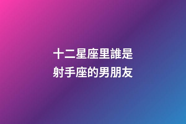 十二星座里誰是射手座的男朋友-第1張-星座運勢-玄機派
