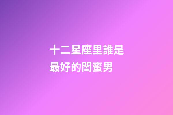十二星座里誰是最好的閨蜜男-第1張-星座運勢-玄機派
