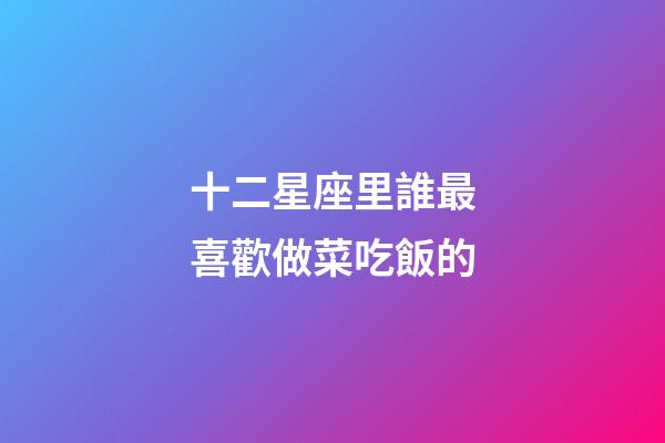 十二星座里誰最喜歡做菜吃飯的-第1張-星座運勢-玄機派