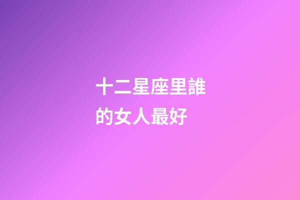 十二星座里誰的女人最好-第1張-星座運(yùn)勢-玄機(jī)派
