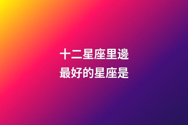 十二星座里邊最好的星座是-第1張-星座運勢-玄機(jī)派