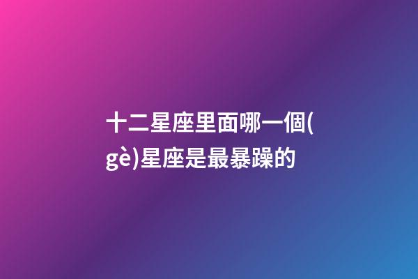 十二星座里面哪一個(gè)星座是最暴躁的-第1張-星座運(yùn)勢-玄機(jī)派