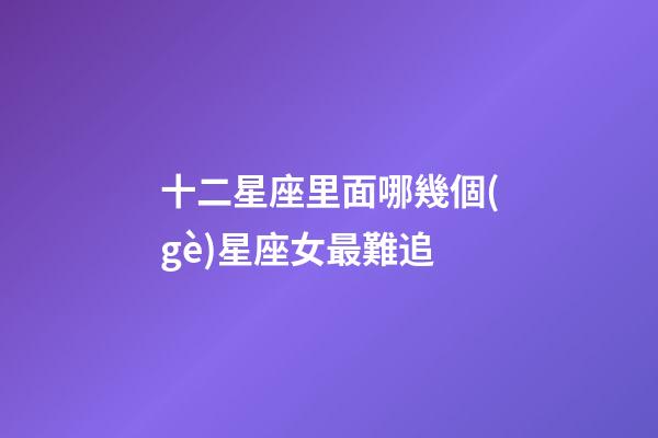 十二星座里面哪幾個(gè)星座女最難追-第1張-星座運(yùn)勢(shì)-玄機(jī)派