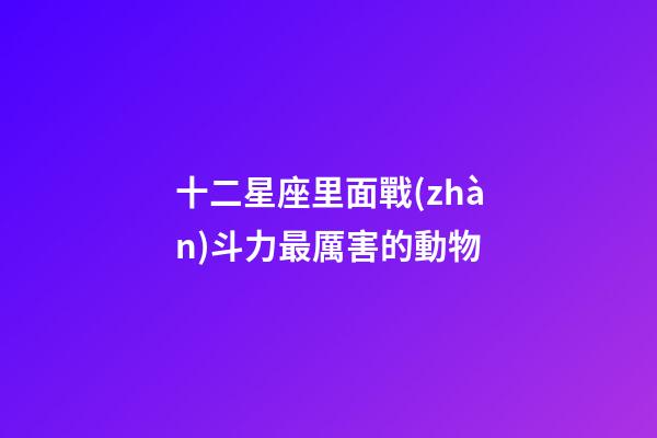 十二星座里面戰(zhàn)斗力最厲害的動物-第1張-星座運勢-玄機派