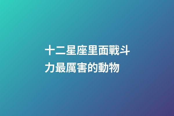 十二星座里面戰斗力最厲害的動物