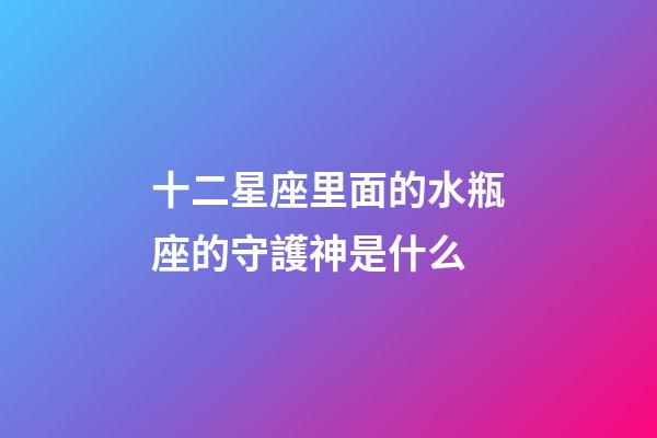 十二星座里面的水瓶座的守護神是什么-第1張-星座運勢-玄機派