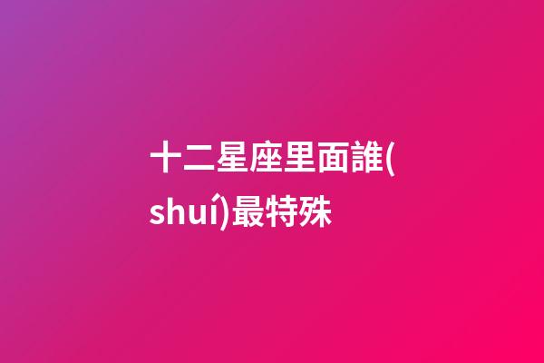 十二星座里面誰(shuí)最特殊-第1張-星座運(yùn)勢(shì)-玄機(jī)派