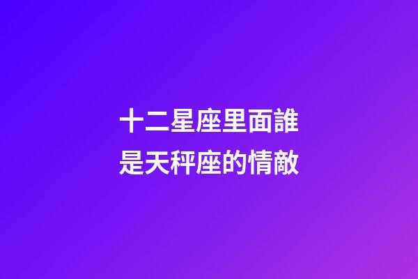十二星座里面誰是天秤座的情敵-第1張-星座運勢-玄機派