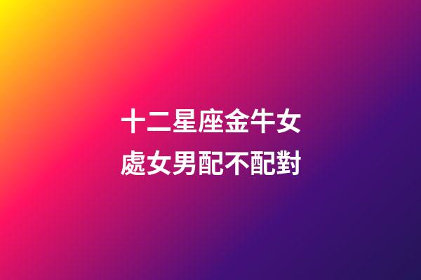 十二星座金牛女處女男配不配對-第1張-星座運勢-玄機派