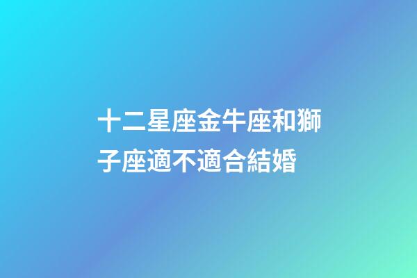 十二星座金牛座和獅子座適不適合結婚-第1張-星座運勢-玄機派