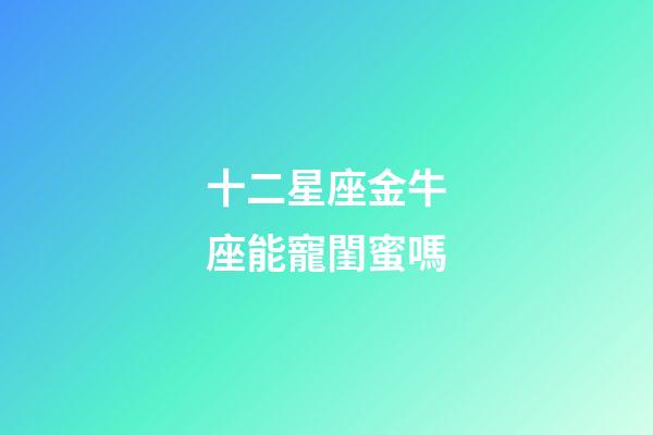 十二星座金牛座能寵閨蜜嗎-第1張-星座運勢-玄機派