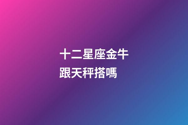 十二星座金牛跟天秤搭嗎-第1張-星座運(yùn)勢(shì)-玄機(jī)派