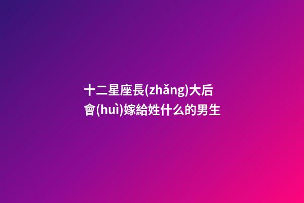 十二星座長(zhǎng)大后會(huì)嫁給姓什么的男生-第1張-星座運(yùn)勢(shì)-玄機(jī)派